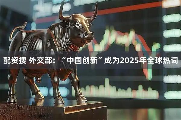 配资搜 外交部：“中国创新”成为2025年全球热词