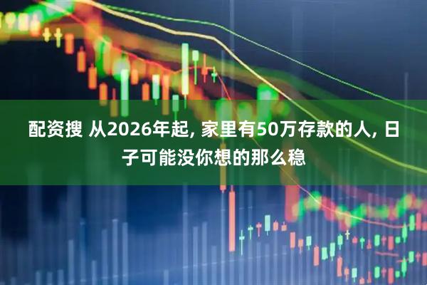 配资搜 从2026年起, 家里有50万存款的人, 日子可能没你想的那么稳