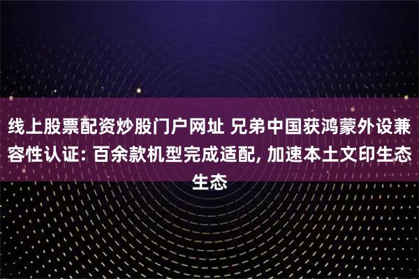 线上股票配资炒股门户网址 兄弟中国获鸿蒙外设兼容性认证: 百余款机型完成适配, 加速本土文印生态