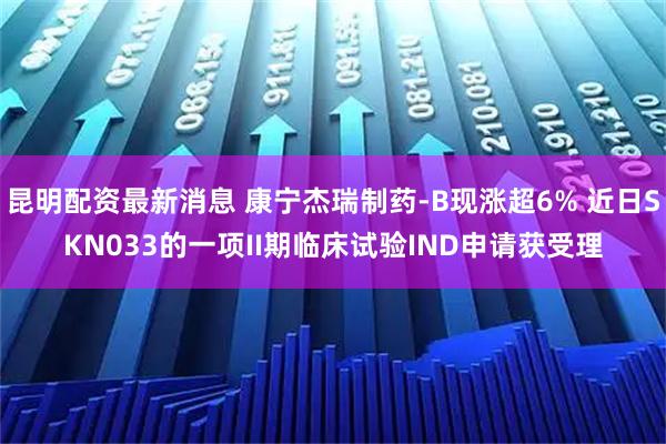 昆明配资最新消息 康宁杰瑞制药-B现涨超6% 近日SKN033的一项II期临床试验IND申请获受理