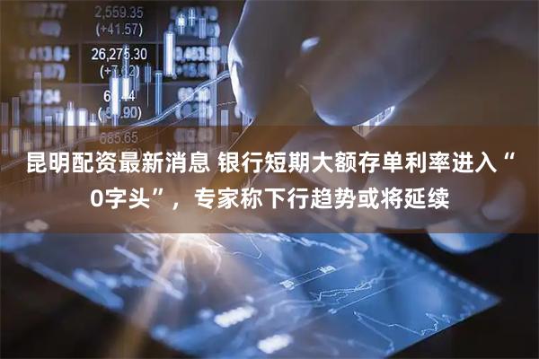 昆明配资最新消息 银行短期大额存单利率进入“0字头”，专家称下行趋势或将延续