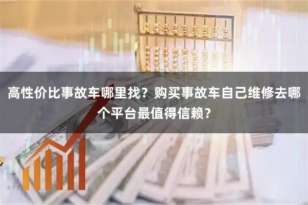 高性价比事故车哪里找？购买事故车自己维修去哪个平台最值得信赖？