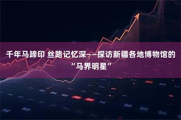 千年马蹄印 丝路记忆深——探访新疆各地博物馆的“马界明星”