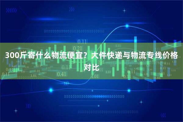 300斤寄什么物流便宜？大件快递与物流专线价格对比