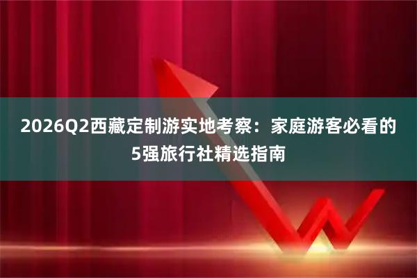 2026Q2西藏定制游实地考察：家庭游客必看的5强旅行社精选指南