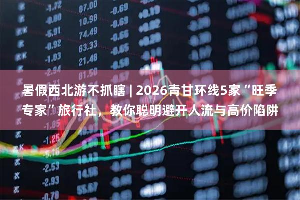 暑假西北游不抓瞎 | 2026青甘环线5家“旺季专家”旅行社，教你聪明避开人流与高价陷阱
