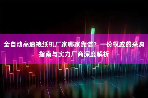 全自动高速裱纸机厂家哪家靠谱？一份权威的采购指南与实力厂商深度解析
