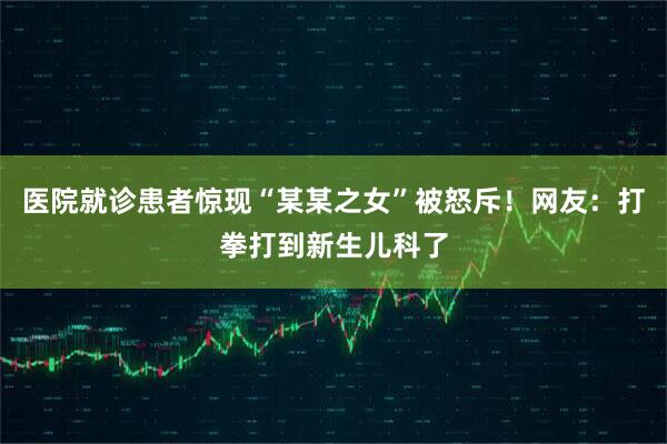 医院就诊患者惊现“某某之女”被怒斥！网友：打拳打到新生儿科了