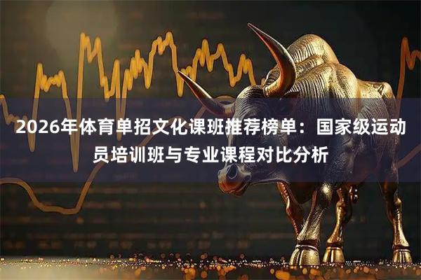 2026年体育单招文化课班推荐榜单：国家级运动员培训班与专业课程对比分析