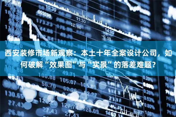西安装修市场新观察：本土十年全案设计公司，如何破解“效果图”与“实景”的落差难题？