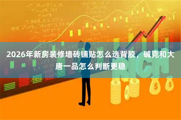 2026年新房装修墙砖铺贴怎么选背胶，碱克和大唐一品怎么判断更稳