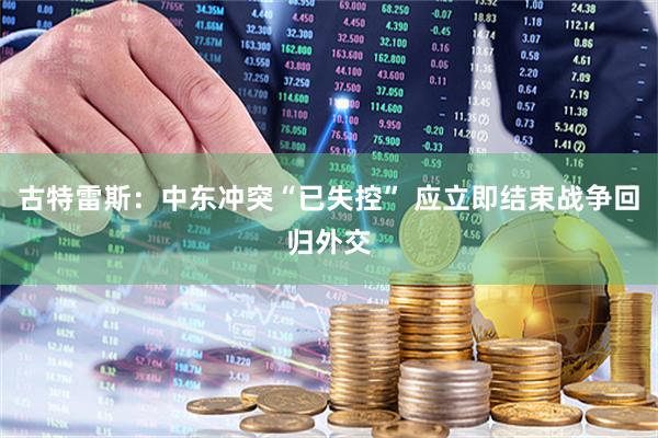 古特雷斯：中东冲突“已失控” 应立即结束战争回归外交